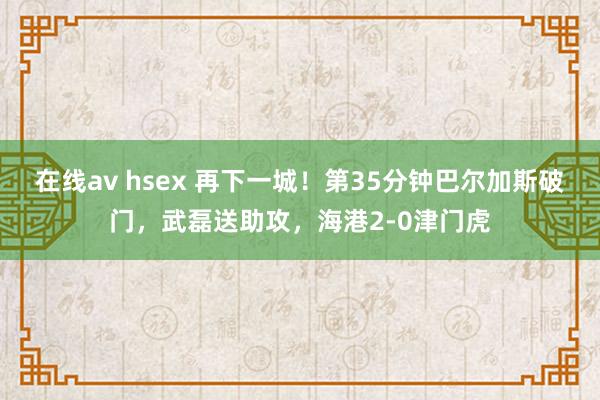 在线av hsex 再下一城！第35分钟巴尔加斯破门，武磊送助攻，海港2-0津门虎