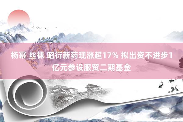 杨幂 丝袜 昭衍新药现涨超17% 拟出资不进步1亿元参设服贸二期基金