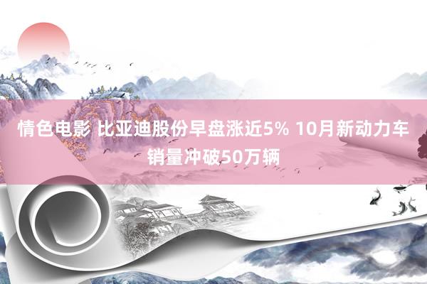 情色电影 比亚迪股份早盘涨近5% 10月新动力车销量冲破50万辆