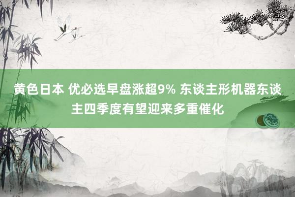 黄色日本 优必选早盘涨超9% 东谈主形机器东谈主四季度有望迎来多重催化