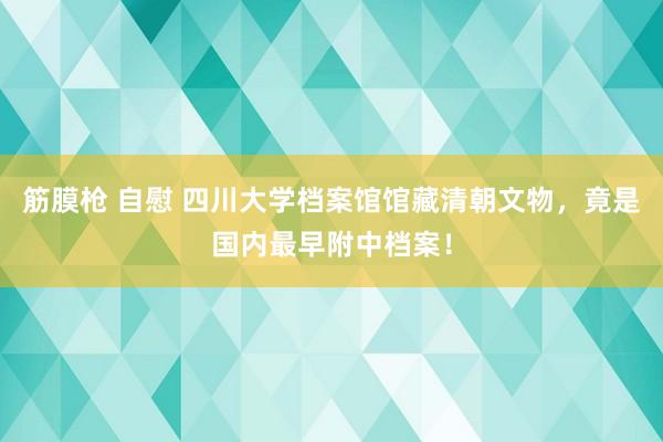 筋膜枪 自慰 四川大学档案馆馆藏清朝文物，竟是国内最早附中档案！