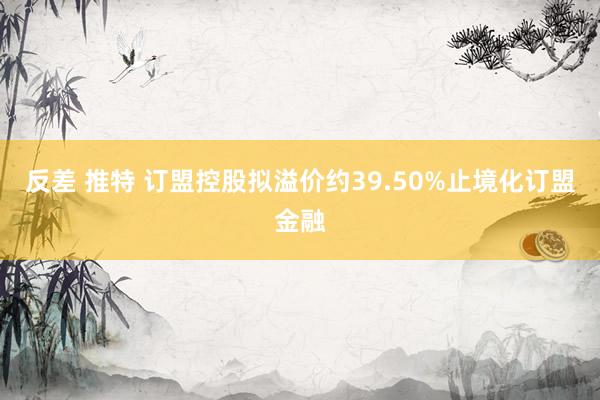 反差 推特 订盟控股拟溢价约39.50%止境化订盟金融