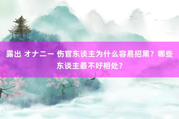 露出 オナニー 伤官东谈主为什么容易招黑？哪些东谈主最不好相处？