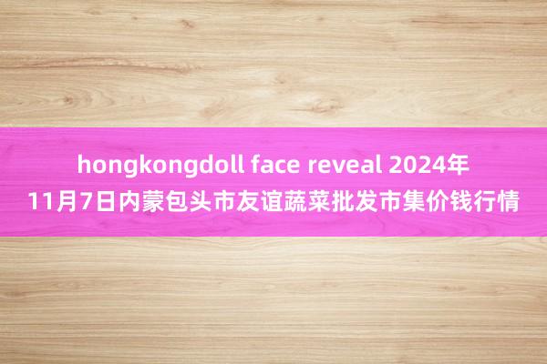 hongkongdoll face reveal 2024年11月7日内蒙包头市友谊蔬菜批发市集价钱行情