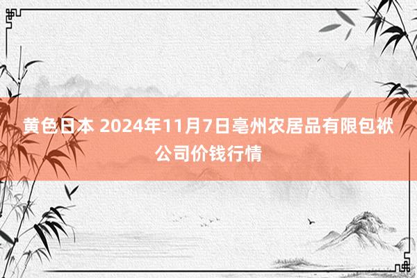 黄色日本 2024年11月7日亳州农居品有限包袱公司价钱行情