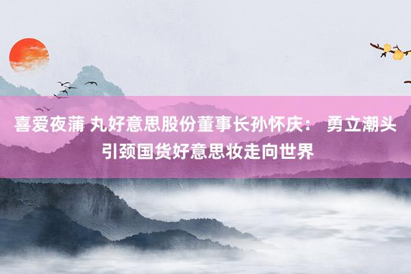 喜爱夜蒲 丸好意思股份董事长孙怀庆： 勇立潮头 引颈国货好意思妆走向世界