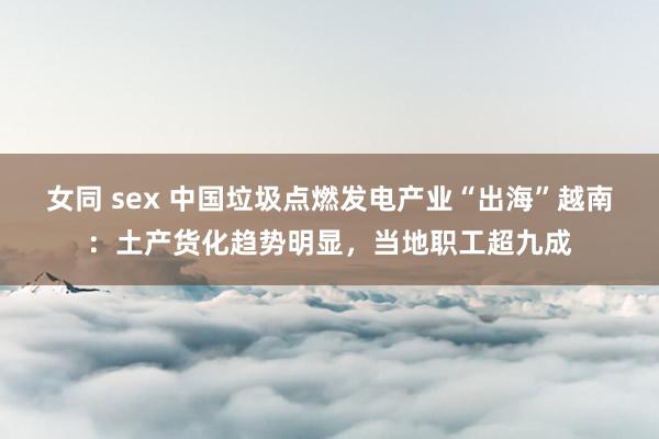 女同 sex 中国垃圾点燃发电产业“出海”越南：土产货化趋势明显，当地职工超九成