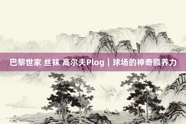 巴黎世家 丝袜 高尔夫Plog｜球场的神奇颐养力