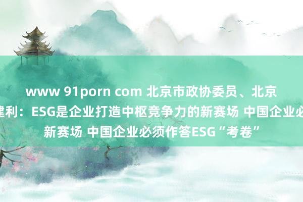 www 91porn com 北京市政协委员、北京企业皆蚁合会长张建利：ESG是企业打造中枢竞争力的新赛场 中国企业必须作答ESG“考卷”