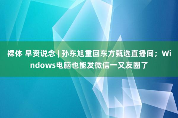 裸体 早资说念 | 孙东旭重回东方甄选直播间；Windows电脑也能发微信一又友圈了