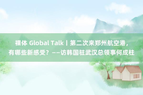 裸体 Global Talk丨第二次来郑州航空港，有哪些新感受？——访韩国驻武汉总领事何成柱