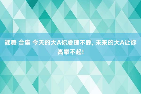 裸舞 合集 今天的大A你爱理不睬, 未来的大A让你高攀不起!