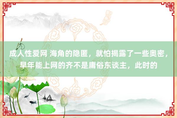 成人性爱网 海角的隐匿，就怕揭露了一些奥密，早年能上网的齐不是庸俗东谈主，此时的