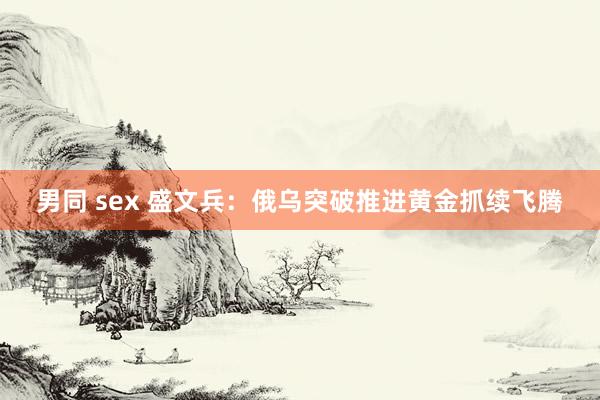 男同 sex 盛文兵：俄乌突破推进黄金抓续飞腾