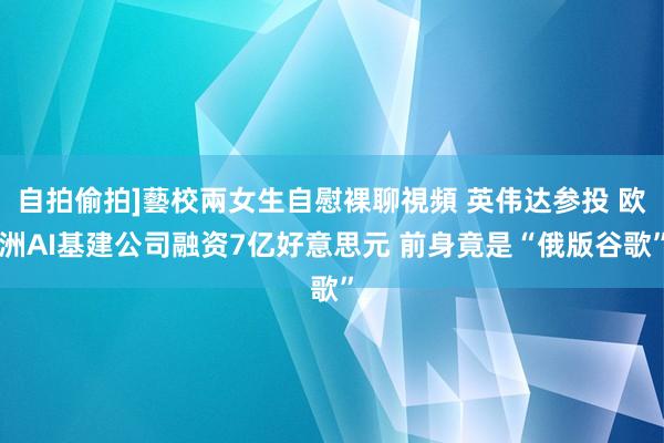 自拍偷拍]藝校兩女生自慰裸聊視頻 英伟达参投 欧洲AI基建公司融资7亿好意思元 前身竟是“俄版谷歌”