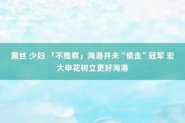 黑丝 少妇 「不雅察」海港并未“偷走”冠军 宏大申花树立更好海港