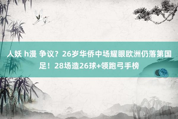 人妖 h漫 争议？26岁华侨中场耀眼欧洲仍落第国足！28场造26球+领跑弓手榜