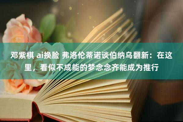 邓紫棋 ai换脸 弗洛伦蒂诺谈伯纳乌翻新：在这里，看似不成能的梦念念齐能成为推行