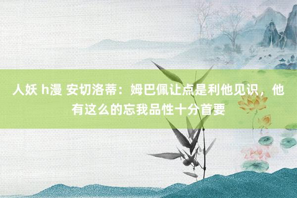 人妖 h漫 安切洛蒂：姆巴佩让点是利他见识，他有这么的忘我品性十分首要