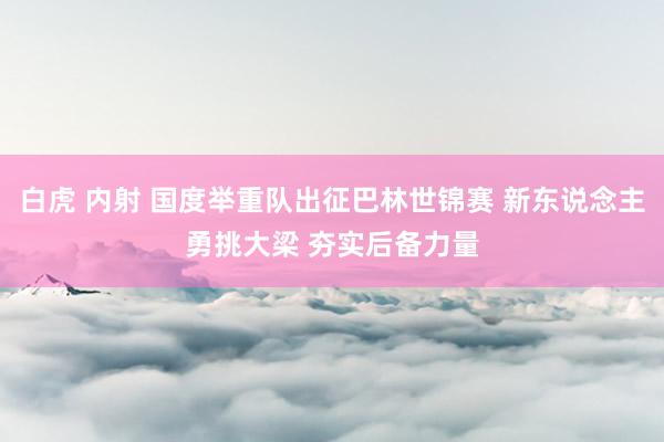 白虎 内射 国度举重队出征巴林世锦赛 新东说念主勇挑大梁 夯实后备力量