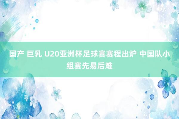 国产 巨乳 U20亚洲杯足球赛赛程出炉 中国队小组赛先易后难