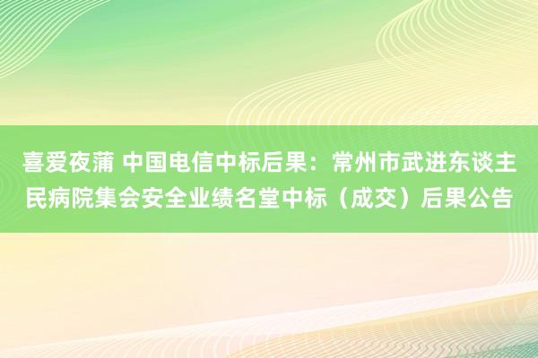 喜爱夜蒲 中国电信中标后果：常州市武进东谈主民病院集会安全业绩名堂中标（成交）后果公告