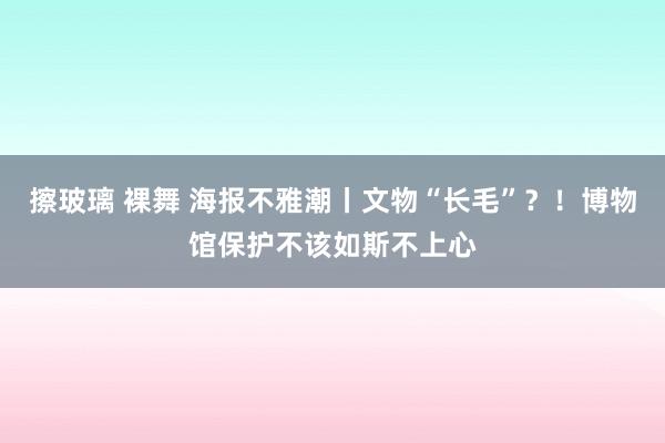 擦玻璃 裸舞 海报不雅潮丨文物“长毛”？！博物馆保护不该如斯不上心