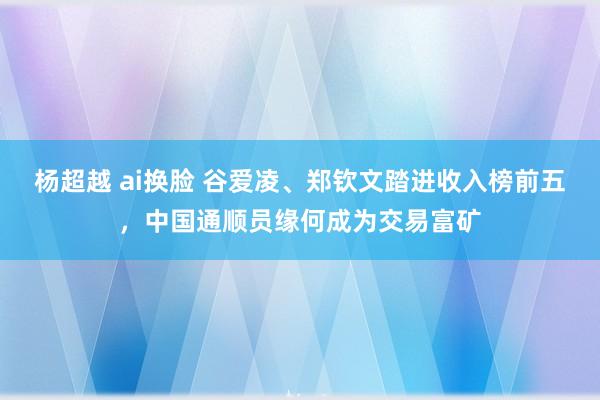 杨超越 ai换脸 谷爱凌、郑钦文踏进收入榜前五，中国通顺员缘何成为交易富矿