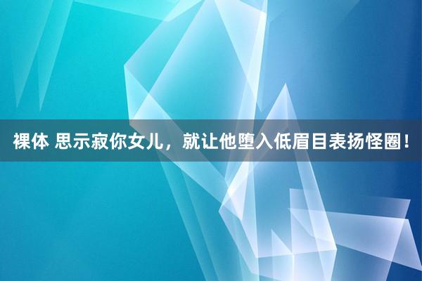 裸体 思示寂你女儿，就让他堕入低眉目表扬怪圈！