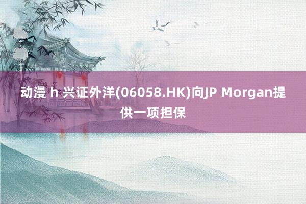 动漫 h 兴证外洋(06058.HK)向JP Morgan提供一项担保