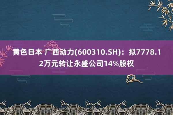 黄色日本 广西动力(600310.SH)：拟7778.12万元转让永盛公司14%股权