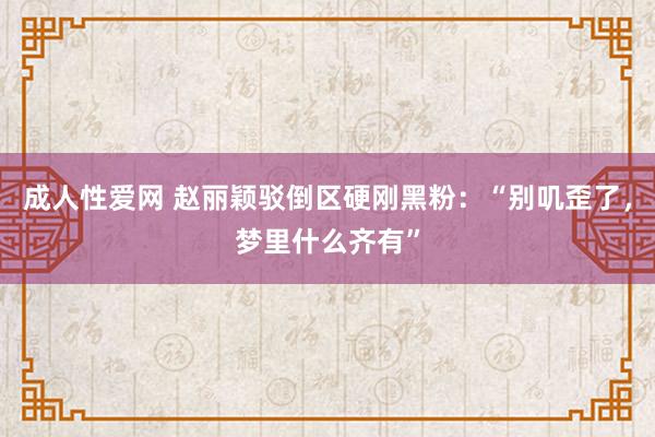 成人性爱网 赵丽颖驳倒区硬刚黑粉：“别叽歪了，梦里什么齐有”