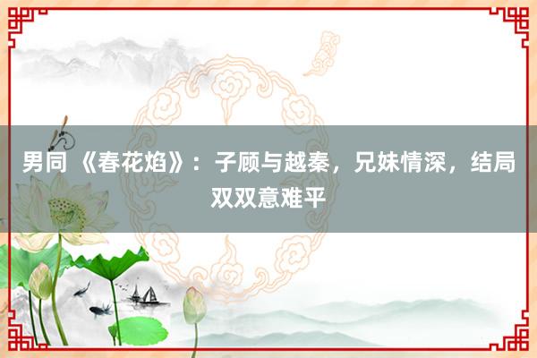 男同 《春花焰》：子顾与越秦，兄妹情深，结局双双意难平