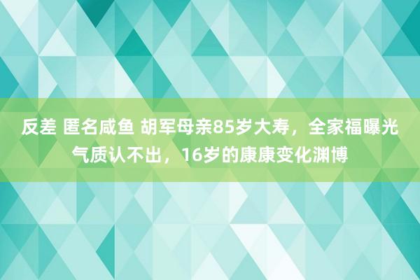 反差 匿名咸鱼 胡军母亲85岁大寿，全家福曝光气质认不出，16岁的康康变化渊博