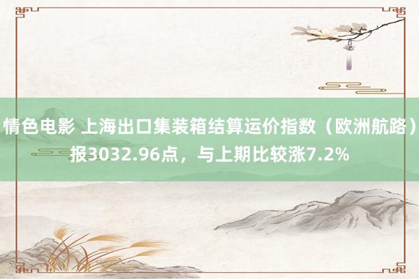 情色电影 上海出口集装箱结算运价指数（欧洲航路）报3032.96点，与上期比较涨7.2%