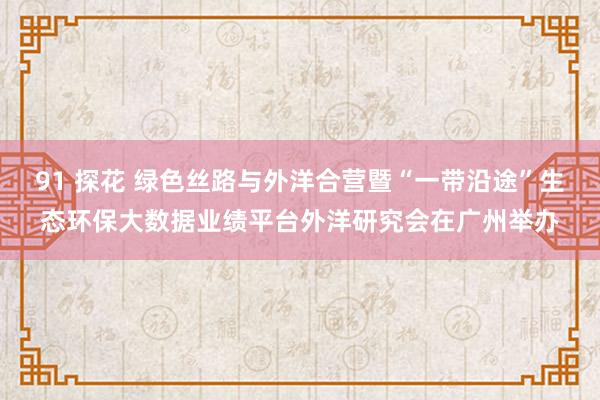 91 探花 绿色丝路与外洋合营暨“一带沿途”生态环保大数据业绩平台外洋研究会在广州举办