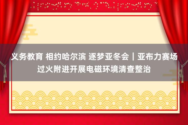 义务教育 相约哈尔滨 逐梦亚冬会｜亚布力赛场过火附进开展电磁环境清查整治