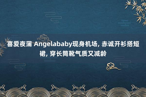 喜爱夜蒲 Angelababy现身机场， 赤诚开衫搭短裙， 穿长筒靴气质又减龄