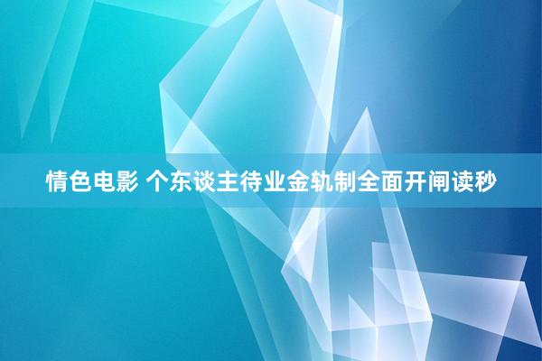 情色电影 个东谈主待业金轨制全面开闸读秒