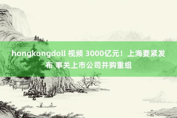 hongkongdoll 视频 3000亿元！上海要紧发布 事关上市公司并购重组