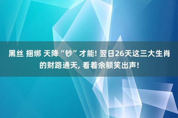 黑丝 捆绑 天降“钞”才能! 翌日26天这三大生肖的财路通天, 看着余额笑出声!