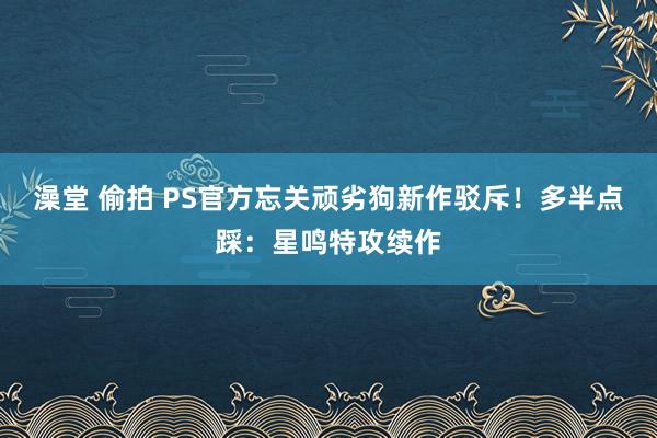 澡堂 偷拍 PS官方忘关顽劣狗新作驳斥！多半点踩：星鸣特攻续作