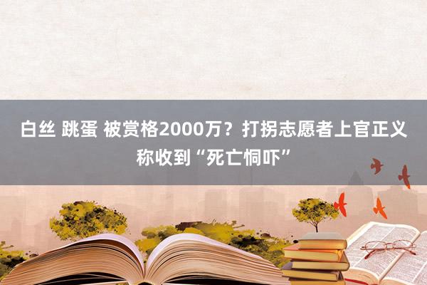 白丝 跳蛋 被赏格2000万？打拐志愿者上官正义称收到“死亡恫吓”