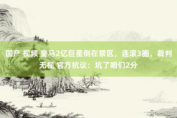 国产 视频 皇马2亿巨星倒在禁区，连滚3圈，裁判无视 官方抗议：坑了咱们2分