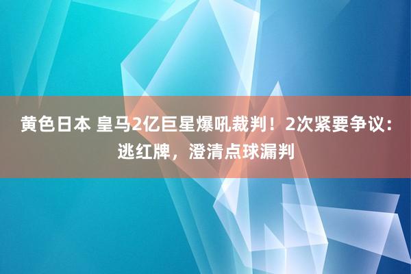 黄色日本 皇马2亿巨星爆吼裁判！2次紧要争议：逃红牌，澄清点球漏判