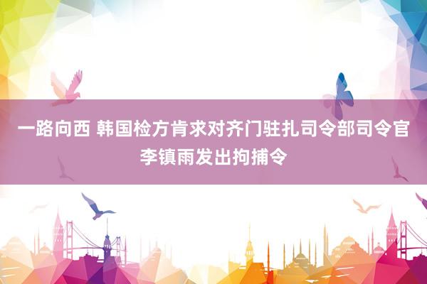 一路向西 韩国检方肯求对齐门驻扎司令部司令官李镇雨发出拘捕令