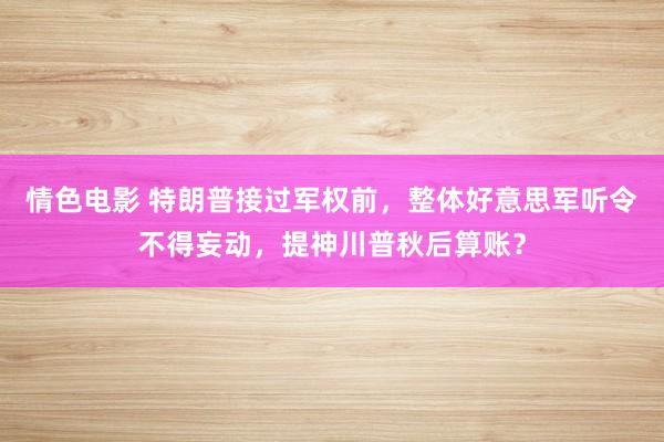 情色电影 特朗普接过军权前，整体好意思军听令不得妄动，提神川普秋后算账？