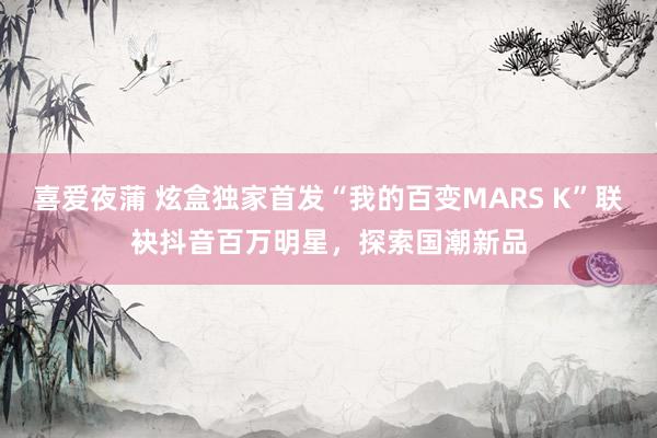 喜爱夜蒲 炫盒独家首发“我的百变MARS K”联袂抖音百万明星，探索国潮新品