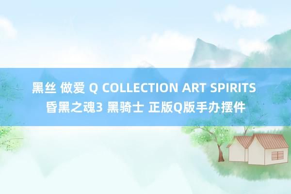 黑丝 做爱 Q COLLECTION ART SPIRITS 昏黑之魂3 黑骑士 正版Q版手办摆件