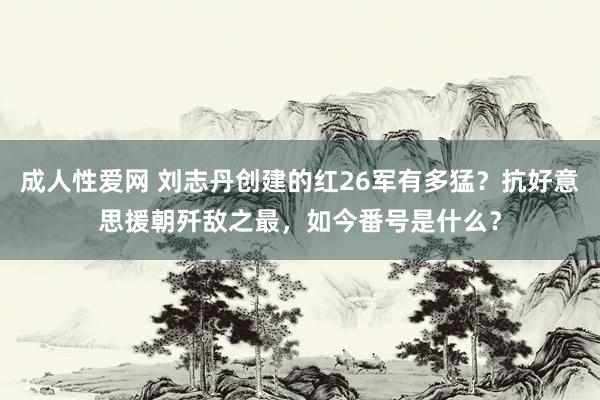 成人性爱网 刘志丹创建的红26军有多猛？抗好意思援朝歼敌之最，如今番号是什么？